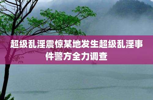 超级乱淫震惊某地发生超级乱淫事件警方全力调查