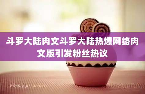 斗罗大陆肉文斗罗大陆热爆网络肉文版引发粉丝热议