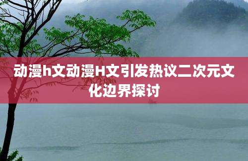 动漫h文动漫H文引发热议二次元文化边界探讨
