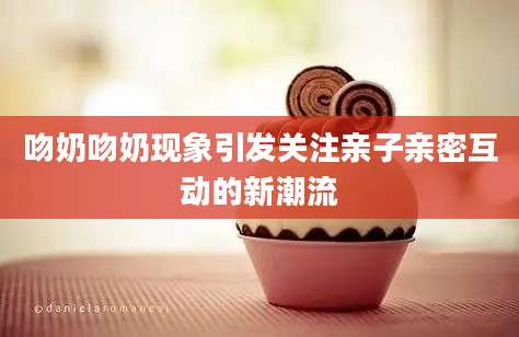 吻奶吻奶现象引发关注亲子亲密互动的新潮流