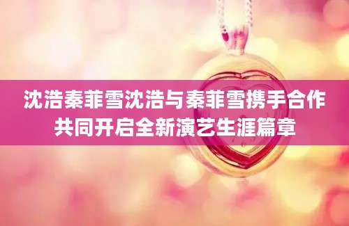 沈浩秦菲雪沈浩与秦菲雪携手合作共同开启全新演艺生涯篇章