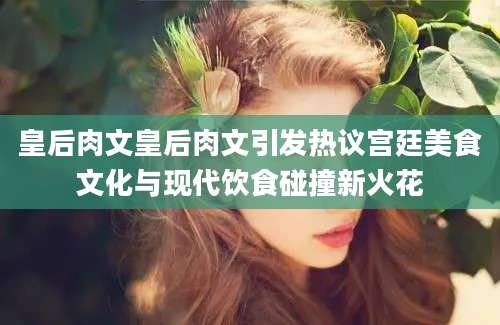 皇后肉文皇后肉文引发热议宫廷美食文化与现代饮食碰撞新火花