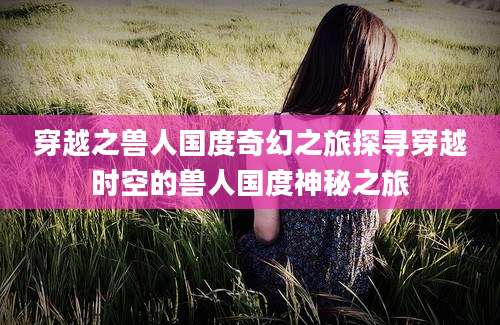 穿越之兽人国度奇幻之旅探寻穿越时空的兽人国度神秘之旅