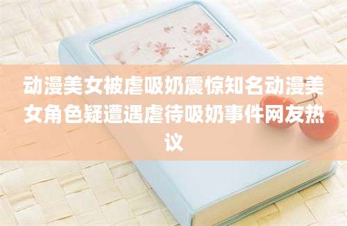 动漫美女被虐吸奶震惊知名动漫美女角色疑遭遇虐待吸奶事件网友热议
