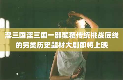 淫三国淫三国一部颠覆传统挑战底线的另类历史题材大剧即将上映