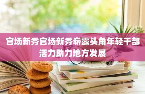 官场新秀官场新秀崭露头角年轻干部活力助力地方发展