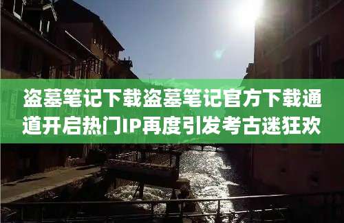 盗墓笔记下载盗墓笔记官方下载通道开启热门IP再度引发考古迷狂欢