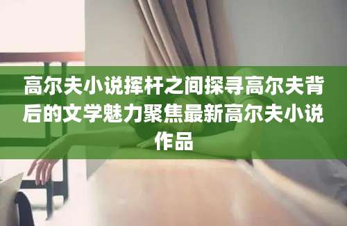 高尔夫小说挥杆之间探寻高尔夫背后的文学魅力聚焦最新高尔夫小说作品