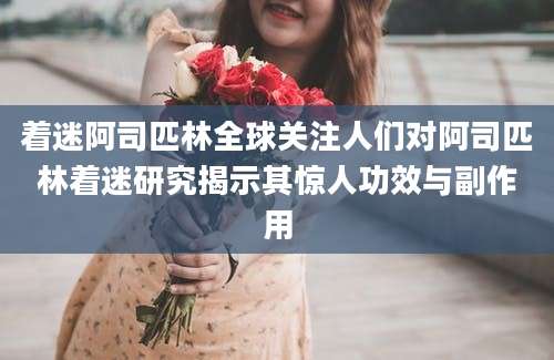 着迷阿司匹林全球关注人们对阿司匹林着迷研究揭示其惊人功效与副作用