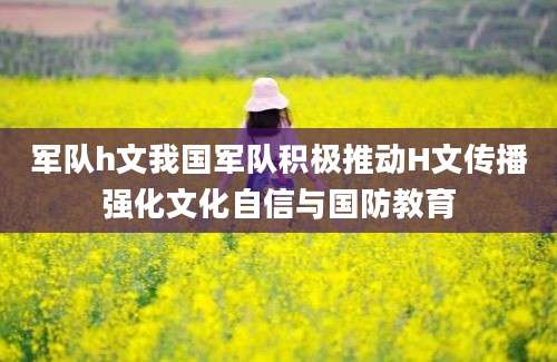 军队h文我国军队积极推动H文传播强化文化自信与国防教育