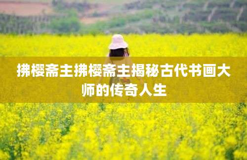 拂樱斋主拂樱斋主揭秘古代书画大师的传奇人生