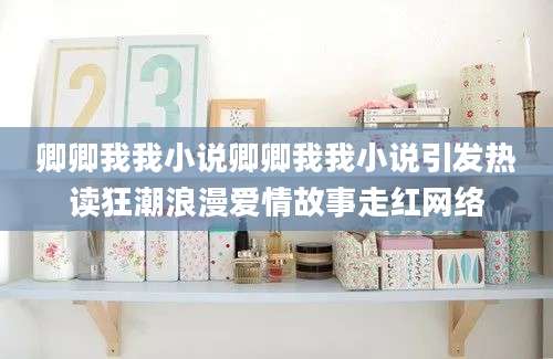 卿卿我我小说卿卿我我小说引发热读狂潮浪漫爱情故事走红网络