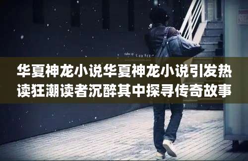 华夏神龙小说华夏神龙小说引发热读狂潮读者沉醉其中探寻传奇故事