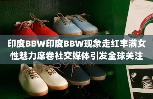 印度BBW印度BBW现象走红丰满女性魅力席卷社交媒体引发全球关注