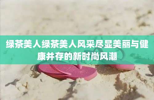 绿茶美人绿茶美人风采尽显美丽与健康并存的新时尚风潮