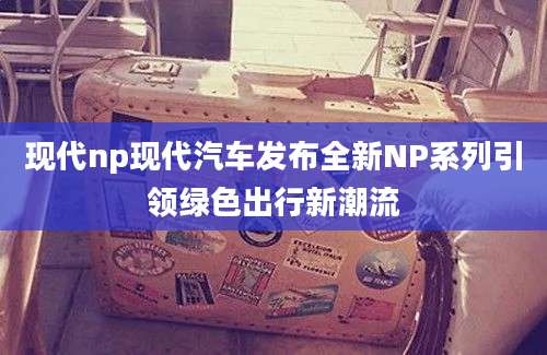 现代np现代汽车发布全新NP系列引领绿色出行新潮流