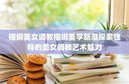 捆绑美女调教捆绑美学新潮探索独特的美女调教艺术魅力