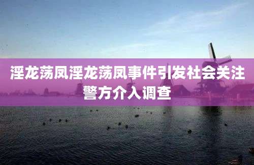 淫龙荡凤淫龙荡凤事件引发社会关注警方介入调查