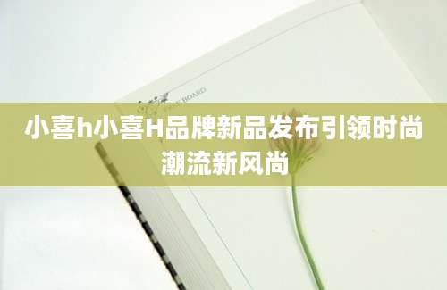 小喜h小喜H品牌新品发布引领时尚潮流新风尚