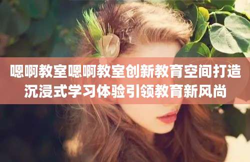 嗯啊教室嗯啊教室创新教育空间打造沉浸式学习体验引领教育新风尚