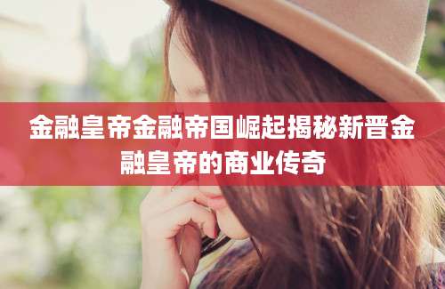 金融皇帝金融帝国崛起揭秘新晋金融皇帝的商业传奇
