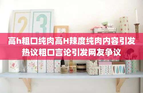 高h粗口纯肉高H辣度纯肉内容引发热议粗口言论引发网友争议