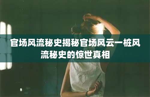 官场风流秘史揭秘官场风云一桩风流秘史的惊世真相