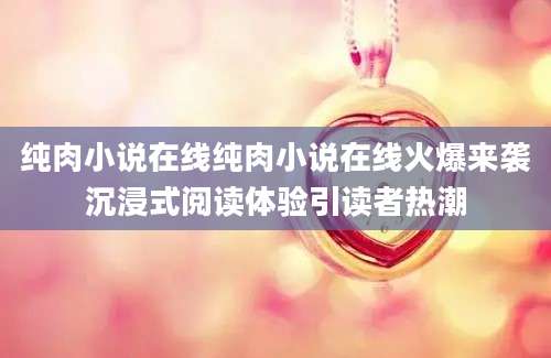 纯肉小说在线纯肉小说在线火爆来袭沉浸式阅读体验引读者热潮