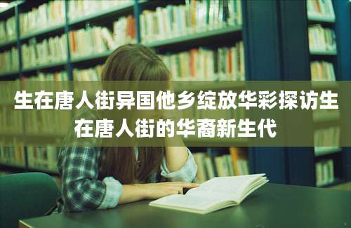 生在唐人街异国他乡绽放华彩探访生在唐人街的华裔新生代