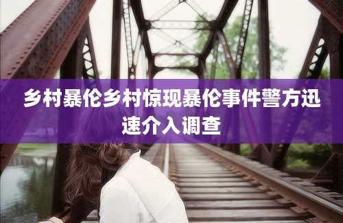 乡村暴伦乡村惊现暴伦事件警方迅速介入调查