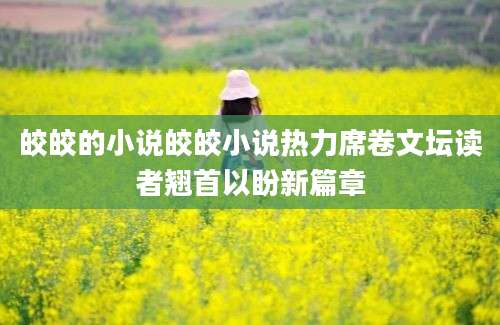 皎皎的小说皎皎小说热力席卷文坛读者翘首以盼新篇章