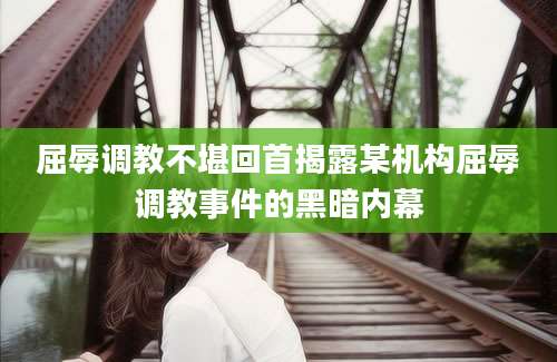 屈辱调教不堪回首揭露某机构屈辱调教事件的黑暗内幕