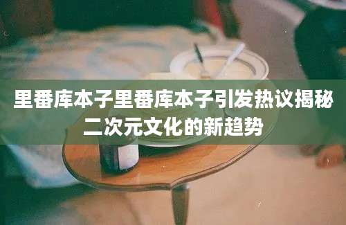 里番库本子里番库本子引发热议揭秘二次元文化的新趋势