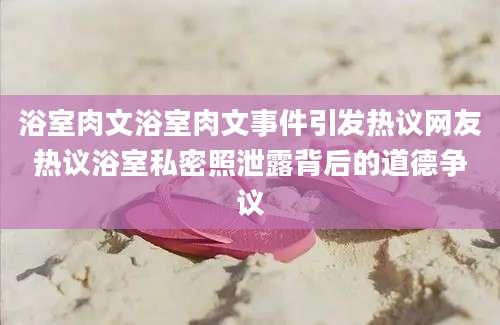 浴室肉文浴室肉文事件引发热议网友热议浴室私密照泄露背后的道德争议