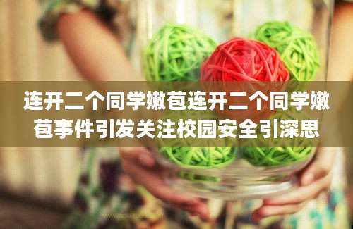 连开二个同学嫩苞连开二个同学嫩苞事件引发关注校园安全引深思