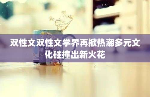 双性文双性文学界再掀热潮多元文化碰撞出新火花