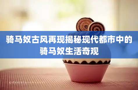 骑马奴古风再现揭秘现代都市中的骑马奴生活奇观
