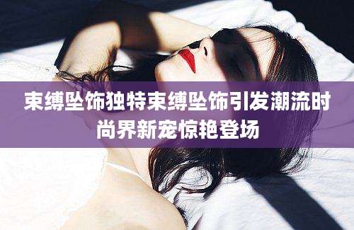 束缚坠饰独特束缚坠饰引发潮流时尚界新宠惊艳登场