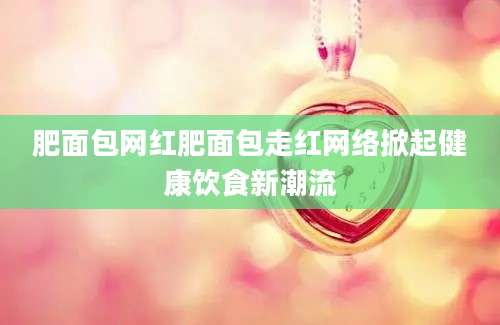 肥面包网红肥面包走红网络掀起健康饮食新潮流