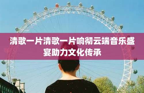 清歌一片清歌一片响彻云端音乐盛宴助力文化传承