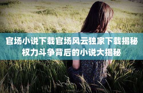 官场小说下载官场风云独家下载揭秘权力斗争背后的小说大揭秘