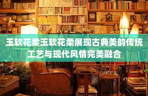 玉软花柔玉软花柔展现古典美韵传统工艺与现代风情完美融合