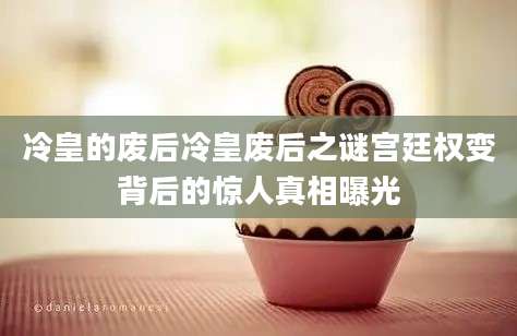 冷皇的废后冷皇废后之谜宫廷权变背后的惊人真相曝光