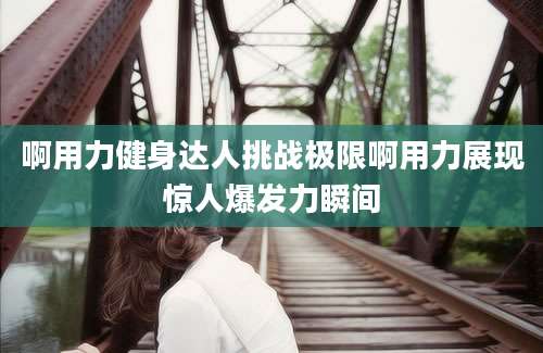 啊用力健身达人挑战极限啊用力展现惊人爆发力瞬间