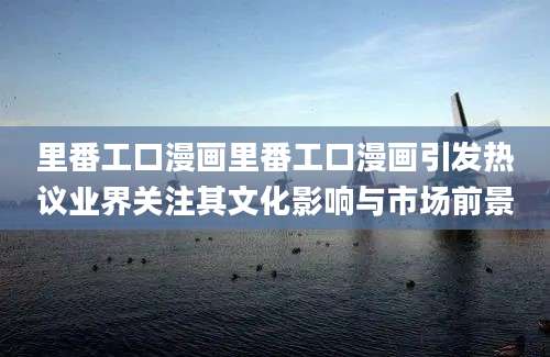 里番工口漫画里番工口漫画引发热议业界关注其文化影响与市场前景