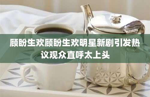 顾盼生欢顾盼生欢明星新剧引发热议观众直呼太上头