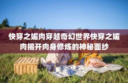 快穿之媚肉穿越奇幻世界快穿之媚肉揭开肉身修炼的神秘面纱