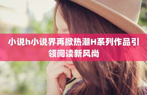 小说h小说界再掀热潮H系列作品引领阅读新风尚