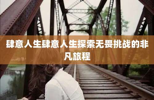 肆意人生肆意人生探索无畏挑战的非凡旅程