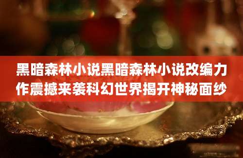 黑暗森林小说黑暗森林小说改编力作震撼来袭科幻世界揭开神秘面纱